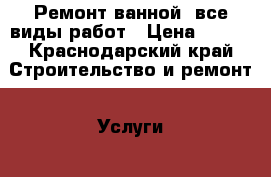 Ремонт ванной, все виды работ › Цена ­ 250 - Краснодарский край Строительство и ремонт » Услуги   